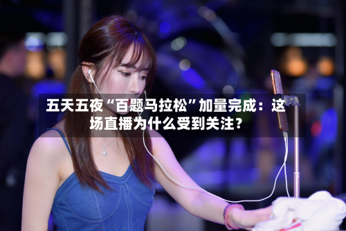 五天五夜“百题马拉松”加量完成：这场直播为什么受到关注？-第3张图片