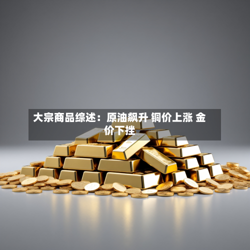 大宗商品综述:原油飙升 铜价上涨 金价下挫-第1张图片