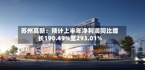 苏州高新：预计上半年净利润同比增长190.49%至293.01%-第2张图片