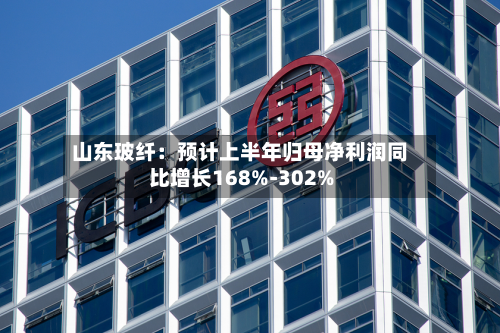 山东玻纤:预计上半年归母净利润同比增长168%-302%-第2张图片
