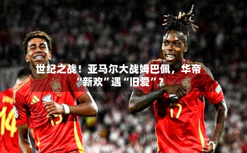世纪之战！亚马尔大战姆巴佩	，华帝“新欢”遇“旧爱”？-第2张图片