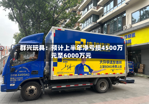 群兴玩具:预计上半年净亏损4500万元至6000万元-第3张图片