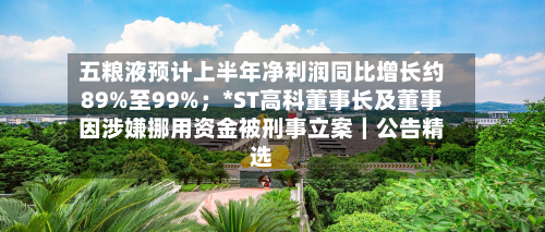 五粮液预计上半年净利润同比增长约89%至99%;*ST高科董事长及董事因涉嫌挪用资金被刑事立案|公告精选-第2张图片