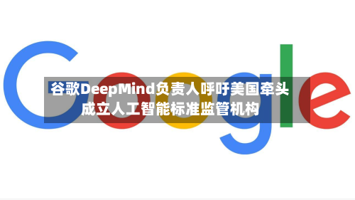 谷歌DeepMind负责人呼吁美国牵头成立人工智能标准监管机构