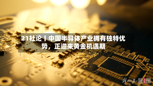 21社论丨中国半导体产业拥有独特优势	，正迎来黄金机遇期-第2张图片