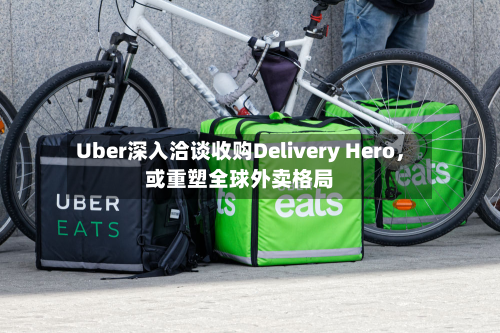 Uber深入洽谈收购Delivery Hero，或重塑全球外卖格局