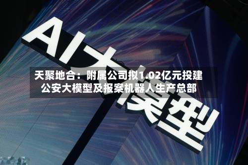 天聚地合:附属公司拟1.02亿元投建公安大模型及报案机器人生产总部-第1张图片