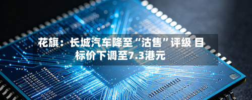 花旗：长城汽车降至“沽售	”评级 目标价下调至7.3港元-第1张图片
