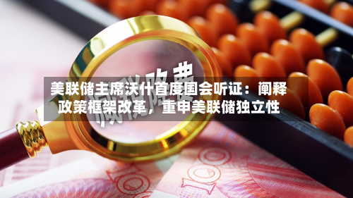 美联储主席沃什首度国会听证：阐释政策框架改革	，重申美联储独立性-第2张图片