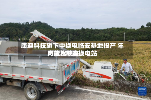 康迪科技旗下中换电临安基地投产 年产能比较高
可达200座换电站-第2张图片