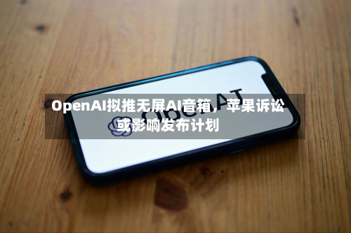 OpenAI拟推无屏AI音箱，苹果诉讼或影响发布计划-第3张图片