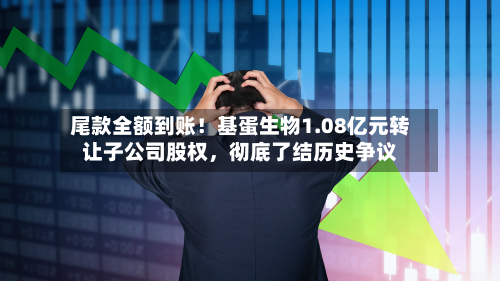 尾款全额到账！基蛋生物1.08亿元转让子公司股权，彻底了结历史争议-第2张图片