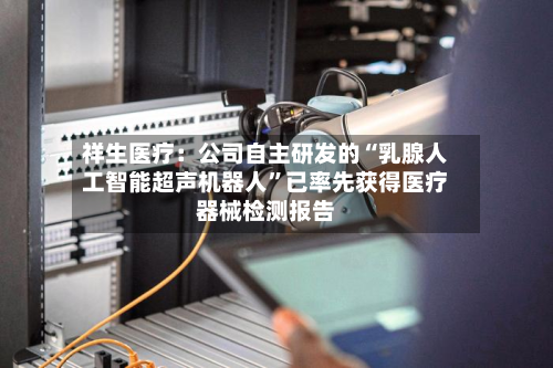 祥生医疗：公司自主研发的“乳腺人工智能超声机器人	”已率先获得医疗器械检测报告-第1张图片