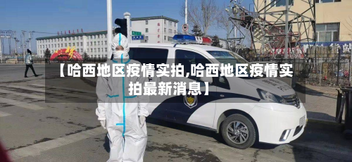 【哈西地区疫情实拍,哈西地区疫情实拍最新消息】