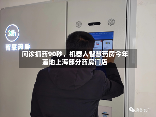 问诊抓药90秒，机器人智慧药房今年落地上海部分药房门店-第3张图片