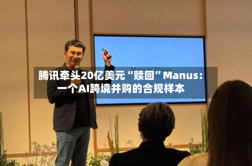 腾讯牵头20亿美元“赎回”Manus：一个AI跨境并购的合规样本-第3张图片