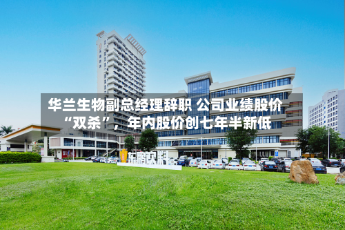 华兰生物副总经理辞职 公司业绩股价“双杀”，年内股价创七年半新低