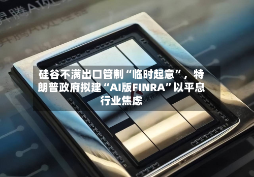 硅谷不满出口管制“临时起意”，特朗普政府拟建“AI版FINRA	”以平息行业焦虑-第3张图片