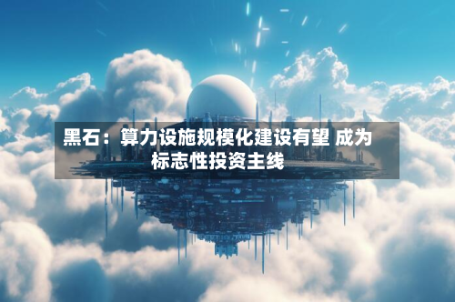 黑石:算力设施规模化建设有望 成为标志性投资主线-第1张图片
