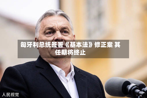 匈牙利总统签署《基本法》修正案 其任期将终止-第1张图片