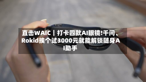 直击WAIC｜打卡四款AI眼镜!千问、Rokid挨个试3000元就能解锁随身AI助手
