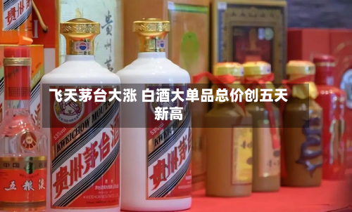 飞天茅台大涨 白酒大单品总价创五天新高-第3张图片