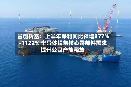 富创精密:上半年净利同比预增877%-1122% 半导体设备核心零部件需求提升公司产能释放-第2张图片