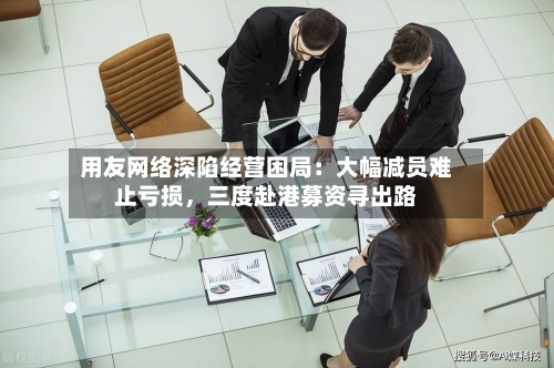 用友网络深陷经营困局：大幅减员难止亏损，三度赴港募资寻出路-第3张图片