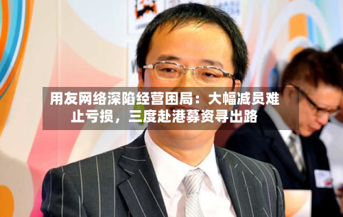 用友网络深陷经营困局：大幅减员难止亏损，三度赴港募资寻出路-第2张图片