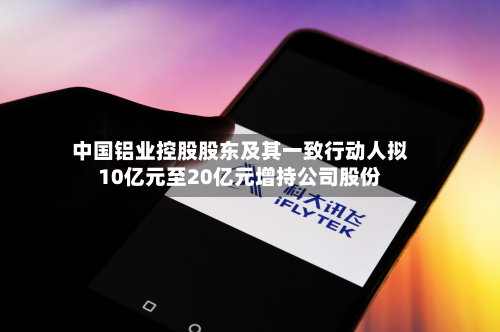 中国铝业控股股东及其一致行动人拟10亿元至20亿元增持公司股份-第1张图片