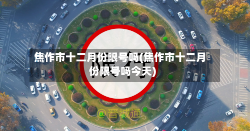 焦作市十二月份限号吗(焦作市十二月份限号吗今天)-第1张图片