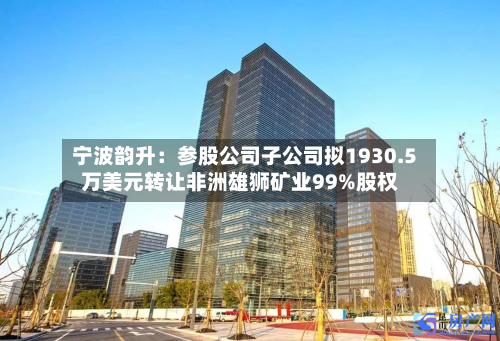 宁波韵升:参股公司子公司拟1930.5万美元转让非洲雄狮矿业99%股权-第2张图片
