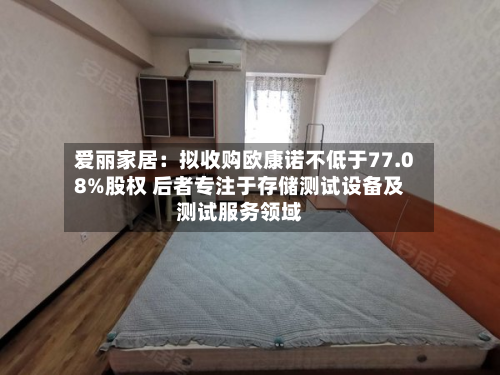 爱丽家居:拟收购欧康诺不低于77.08%股权 后者专注于存储测试设备及测试服务领域-第2张图片