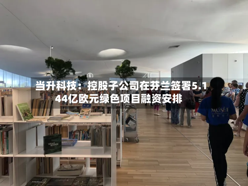 当升科技:控股子公司在芬兰签署5.144亿欧元绿色项目融资安排-第1张图片
