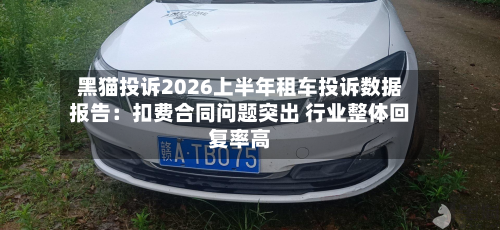 黑猫投诉2026上半年租车投诉数据报告:扣费合同问题突出 行业整体回复率高-第1张图片