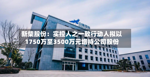 新柴股份：实控人之一致行动人拟以1750万至3500万元增持公司股份