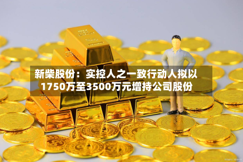 新柴股份：实控人之一致行动人拟以1750万至3500万元增持公司股份-第2张图片