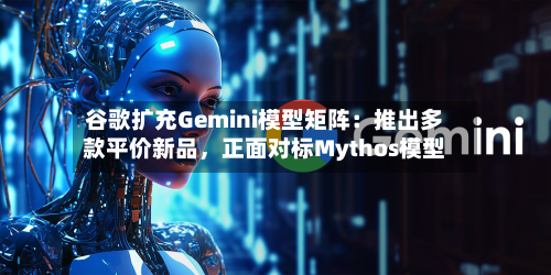 谷歌扩充Gemini模型矩阵：推出多款平价新品，正面对标Mythos模型