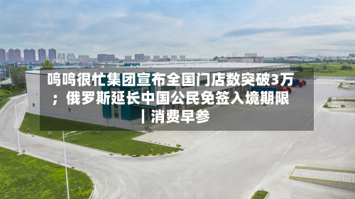 鸣鸣很忙集团宣布全国门店数突破3万；俄罗斯延长中国公民免签入境期限｜消费早参-第2张图片