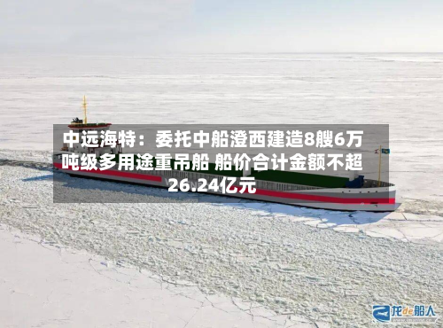 中远海特:委托中船澄西建造8艘6万吨级多用途重吊船 船价合计金额不超26.24亿元-第1张图片