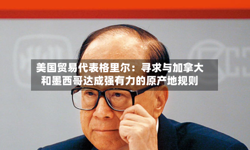 美国贸易代表格里尔:寻求与加拿大和墨西哥达成强有力的原产地规则-第3张图片