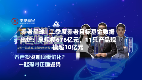 养老星球 | 二季度养老目标基金数据出炉：总规模676亿元，11只产品规模超10亿元-第2张图片