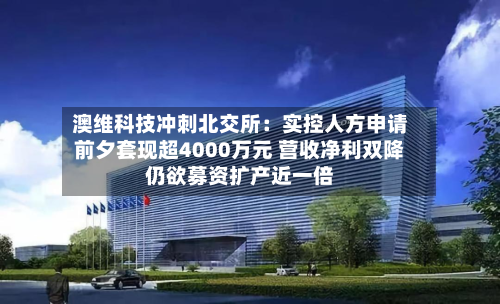 澳维科技冲刺北交所:实控人方申请前夕套现超4000万元 营收净利双降仍欲募资扩产近一倍-第2张图片