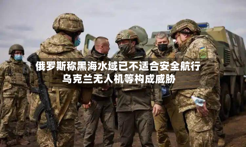 俄罗斯称黑海水域已不适合安全航行 乌克兰无人机等构成威胁-第2张图片