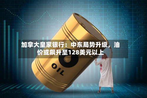 加拿大皇家银行：中东局势升级，油价或飙升至128美元以上-第2张图片