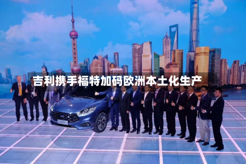 吉利携手福特加码欧洲本土化生产-第1张图片