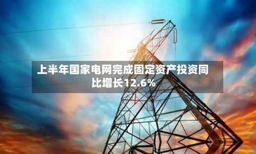 上半年国家电网完成固定资产投资同比增长12.6%-第1张图片
