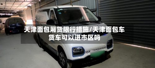 天津面包厢货限行措施/天津面包车货车可以进市区吗-第1张图片