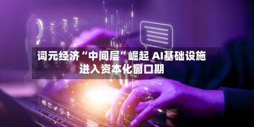 词元经济“中间层”崛起 AI基础设施进入资本化窗口期-第3张图片