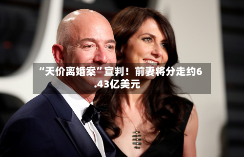 “天价离婚案”宣判！前妻将分走约6.43亿美元